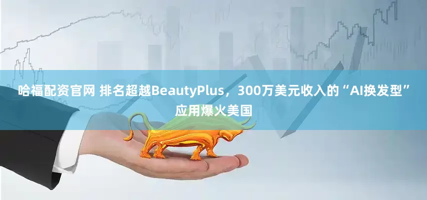 哈福配资官网 排名超越BeautyPlus，300万美元收入的“AI换发型”应用爆火美国