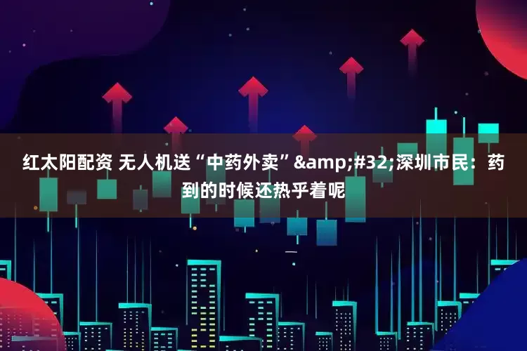 红太阳配资 无人机送“中药外卖”&#32;深圳市民：药到的时候还热乎着呢