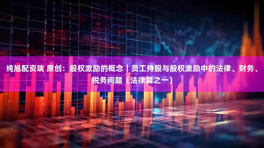 纯旭配资端 原创：股权激励的概念｜员工持股与股权激励中的法律、财务、税务问题（法律篇之一）