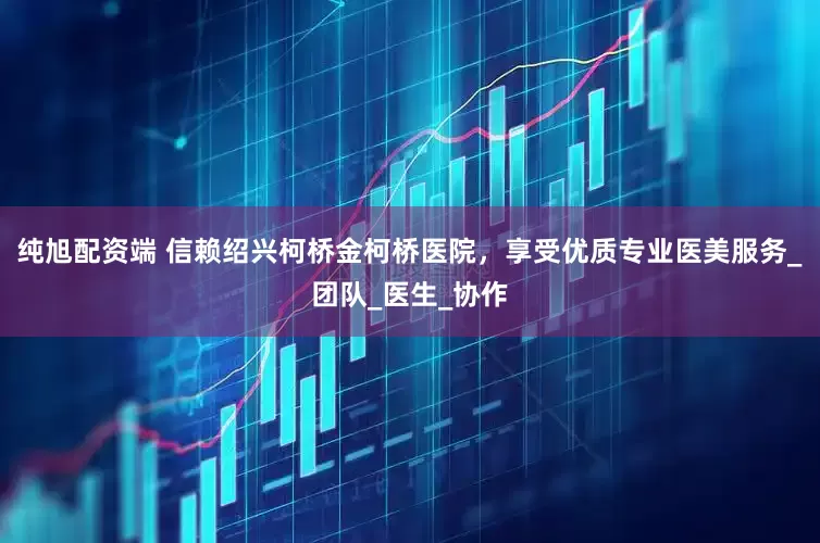 纯旭配资端 信赖绍兴柯桥金柯桥医院，享受优质专业医美服务_团队_医生_协作