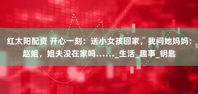 红太阳配资 开心一刻：送小女孩回家，我问她妈妈：赵姐，姐夫没在家吗……_生活_趣事_钥匙