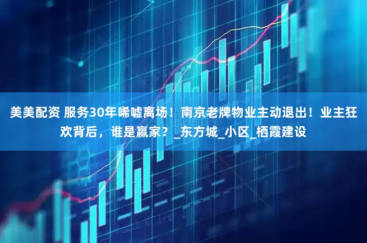 美美配资 服务30年唏嘘离场！南京老牌物业主动退出！业主狂欢背后，谁是赢家？_东方城_小区_栖霞建设