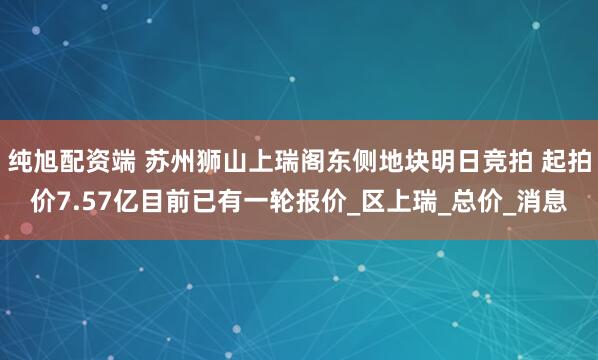 纯旭配资端 苏州狮山上瑞阁东侧地块明日竞拍 起拍价7.57亿目前已有一轮报价_区上瑞_总价_消息