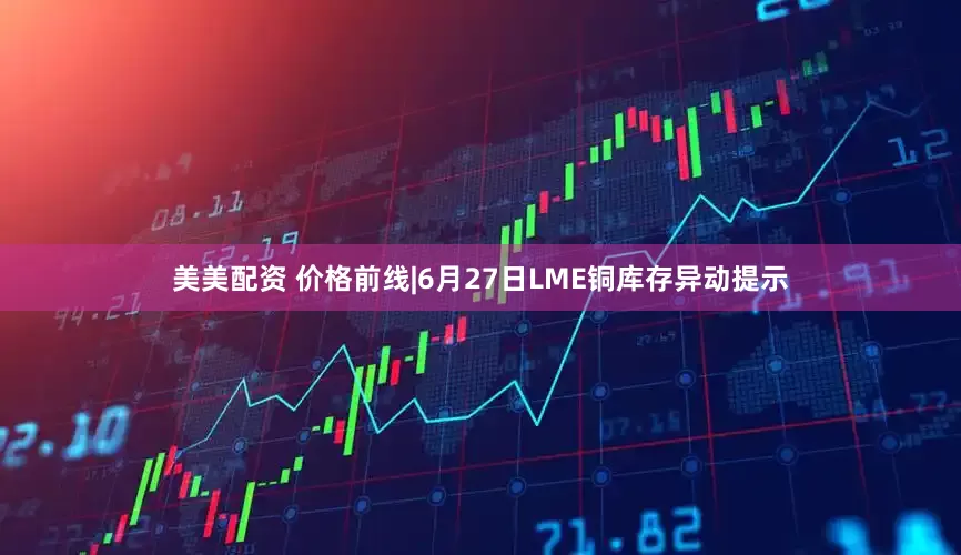 美美配资 价格前线|6月27日LME铜库存异动提示