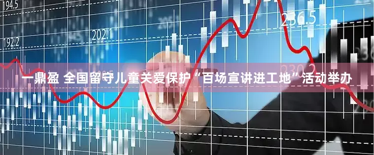 一鼎盈 全国留守儿童关爱保护“百场宣讲进工地”活动举办