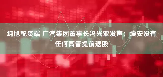 纯旭配资端 广汽集团董事长冯兴亚发声：埃安没有任何高管提前退股