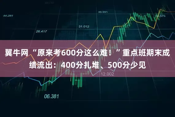 翼牛网 “原来考600分这么难！”重点班期末成绩流出：400分扎堆、500分少见