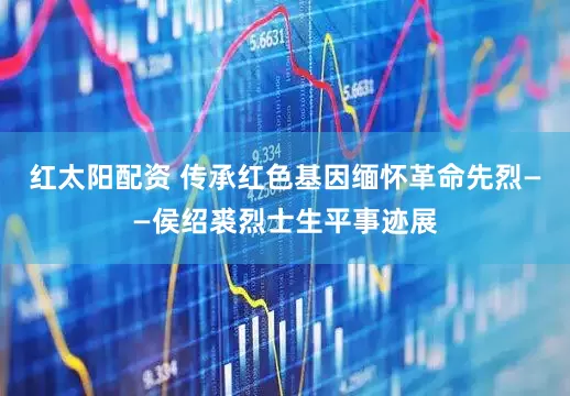 红太阳配资 传承红色基因缅怀革命先烈——侯绍裘烈士生平事迹展